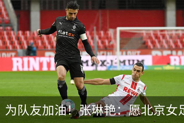 为队友加油！张琳艳：愿北京女足在亚冠赛出风采，为中国争光