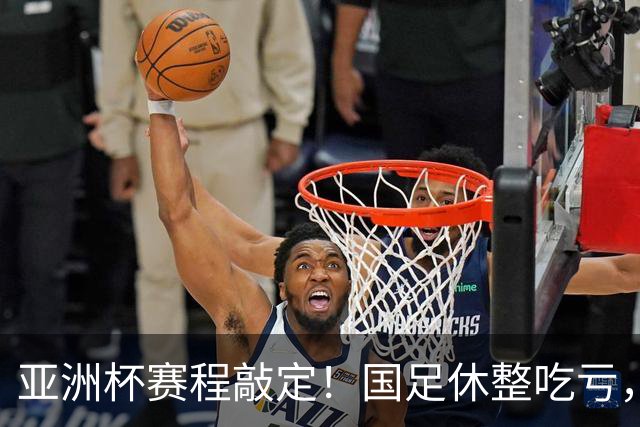 亚洲杯赛程敲定！国足休整吃亏，赛程先天吃亏，末轮迎来生死局
