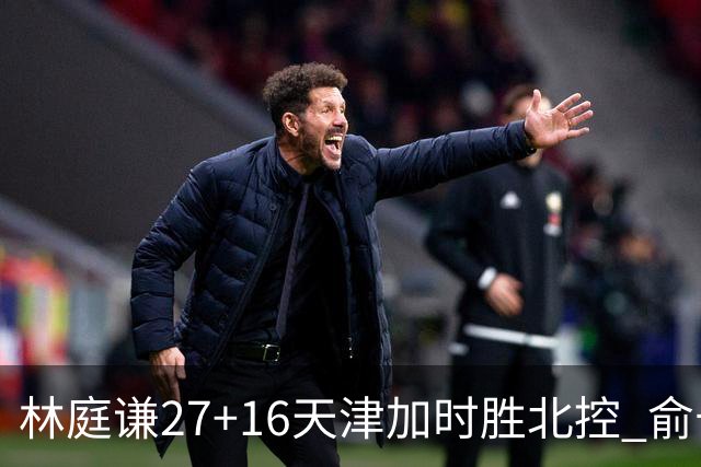 林庭谦27+16天津加时胜北控 俞长栋25+16+7