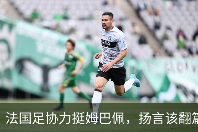 法国足协力挺姆巴佩，扬言"该翻篇了"：称"并非本意"，呼吁各方"放过他"