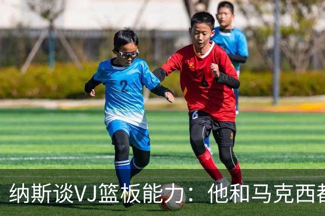 纳斯谈VJ篮板能力：他和马克西都能飞身冲抢 我们需要他们站出来