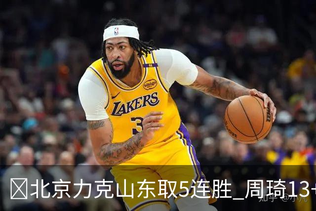 🏀北京力克山东取5连胜 周琦13+13 陈盈骏16+6 王岚嵚20+8