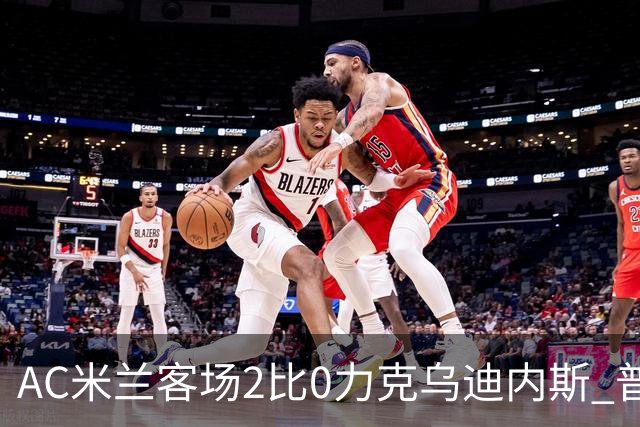 AC米兰客场2比0力克乌迪内斯 普利西奇闪击哈钦森收获处子球
