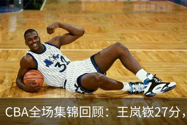 CBA全场集锦回顾：王岚嵚27分，山东大胜南京